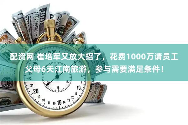 配资网 崔培军又放大招了，花费1000万请员工父母6天江南旅游，参与需要满足条件！