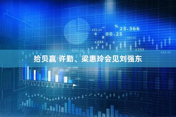 拾贝赢 许勤、梁惠玲会见刘强东