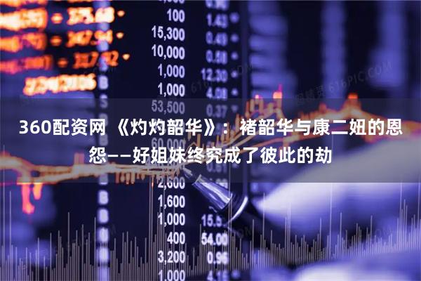 360配资网 《灼灼韶华》：褚韶华与康二妞的恩怨——好姐妹终究成了彼此的劫