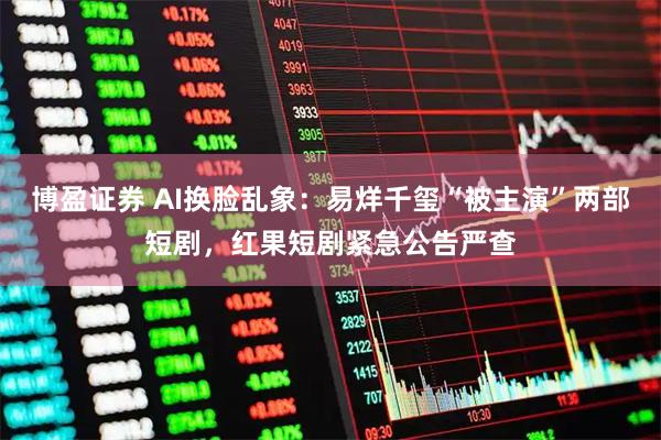 博盈证券 AI换脸乱象：易烊千玺“被主演”两部短剧，红果短剧紧急公告严查