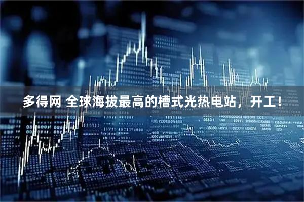 多得网 全球海拔最高的槽式光热电站，开工！