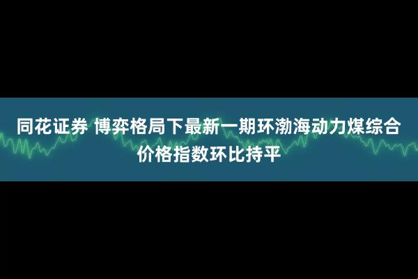 同花证券 博弈格局下最新一期环渤海动力煤综合价格指数环比持平
