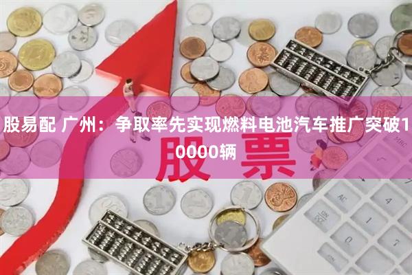 股易配 广州:争取率先实现燃料电池汽车推广突破10000辆