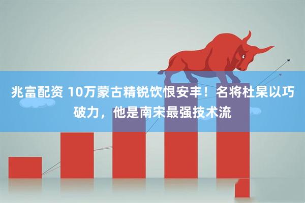 兆富配资 10万蒙古精锐饮恨安丰！名将杜杲以巧破力，他是南宋最强技术流
