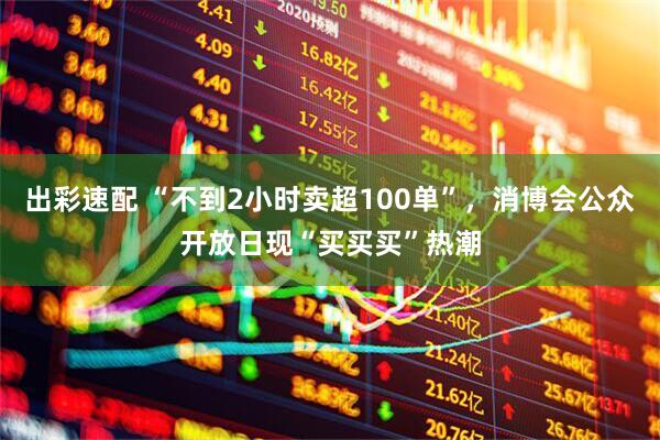 出彩速配 “不到2小时卖超100单”，消博会公众开放日现“买买买”热潮