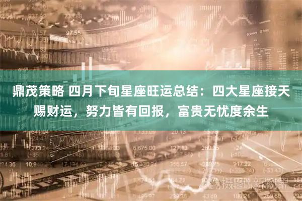鼎茂策略 四月下旬星座旺运总结：四大星座接天赐财运，努力皆有回报，富贵无忧度余生