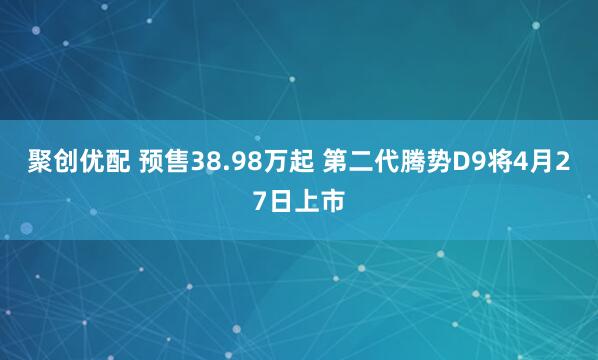 聚创优配 预售38.98万起 第二代腾势D9将4月27日上市