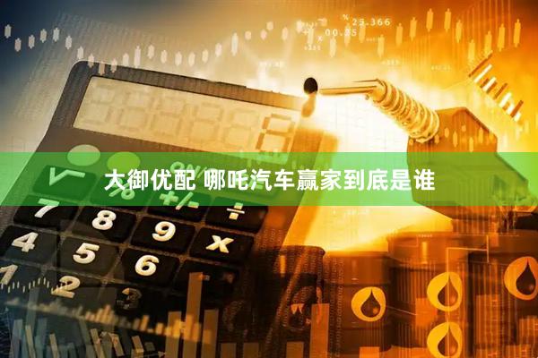 大御优配 哪吒汽车赢家到底是谁