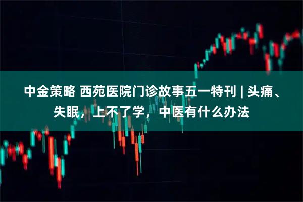 中金策略 西苑医院门诊故事五一特刊 | 头痛、失眠，上不了学，中医有什么办法